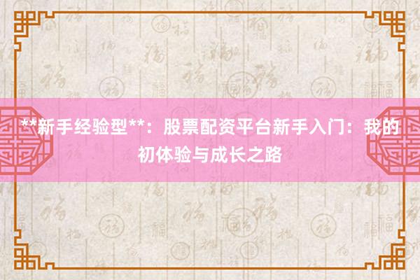 **新手经验型**：股票配资平台新手入门：我的初体验与成长之路