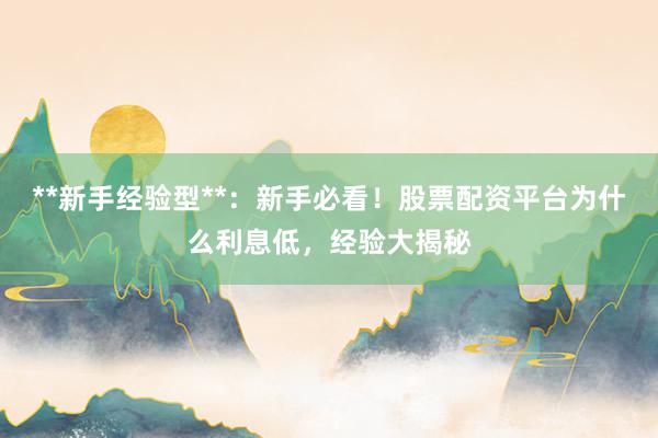 **新手经验型**：新手必看！股票配资平台为什么利息低，经验大揭秘