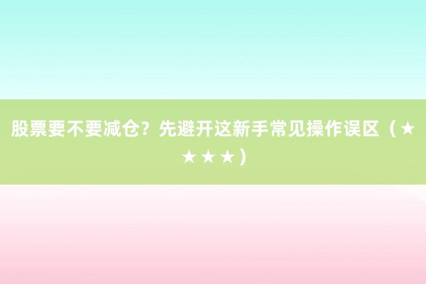 股票要不要减仓？先避开这新手常见操作误区（★★★★）