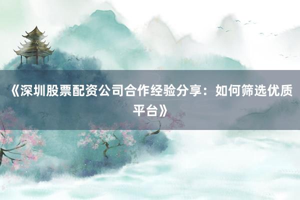 《深圳股票配资公司合作经验分享：如何筛选优质平台》