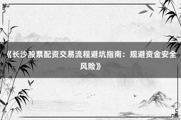 《长沙股票配资交易流程避坑指南：规避资金安全风险》