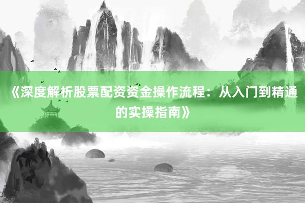 《深度解析股票配资资金操作流程：从入门到精通的实操指南》