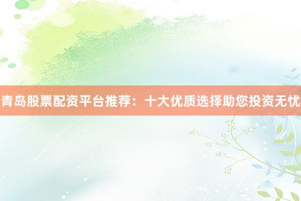 青岛股票配资平台推荐：十大优质选择助您投资无忧