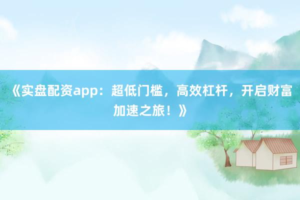 《实盘配资app：超低门槛，高效杠杆，开启财富加速之旅！》