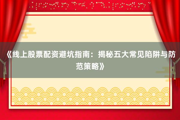 《线上股票配资避坑指南：揭秘五大常见陷阱与防范策略》
