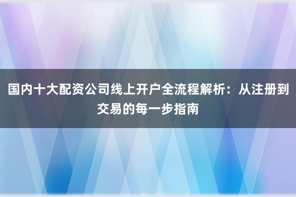 国内十大配资公司线上开户全流程解析：从注册到交易的每一步指南