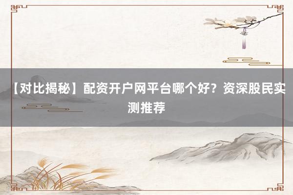 【对比揭秘】配资开户网平台哪个好？资深股民实测推荐