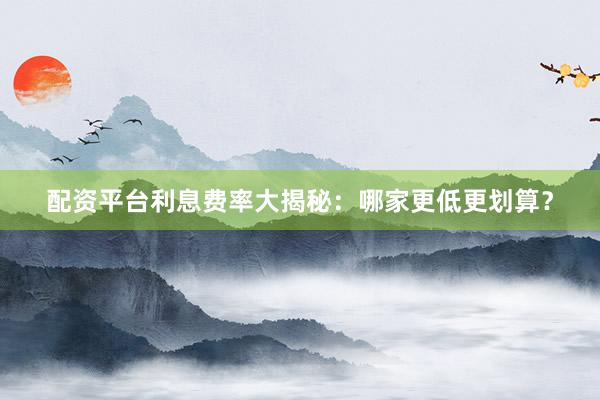 配资平台利息费率大揭秘：哪家更低更划算？