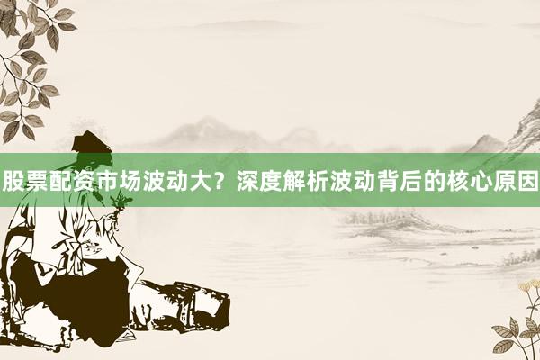 股票配资市场波动大？深度解析波动背后的核心原因