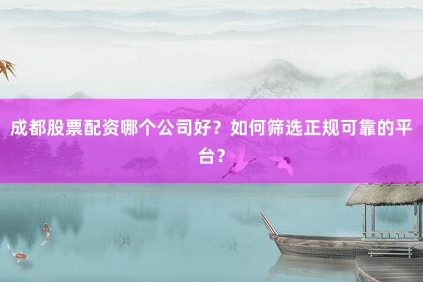 成都股票配资哪个公司好？如何筛选正规可靠的平台？