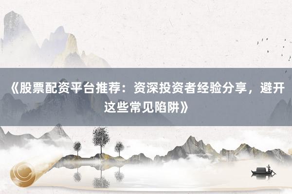 《股票配资平台推荐：资深投资者经验分享，避开这些常见陷阱》
