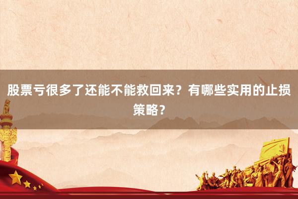 股票亏很多了还能不能救回来？有哪些实用的止损策略？
