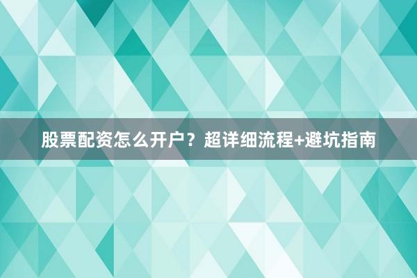 股票配资怎么开户？超详细流程+避坑指南