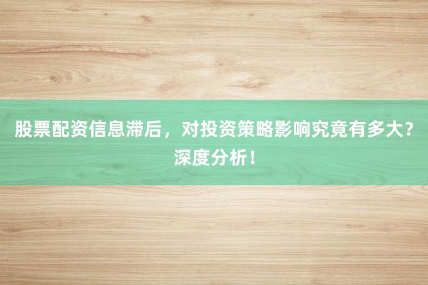 股票配资信息滞后，对投资策略影响究竟有多大？深度分析！