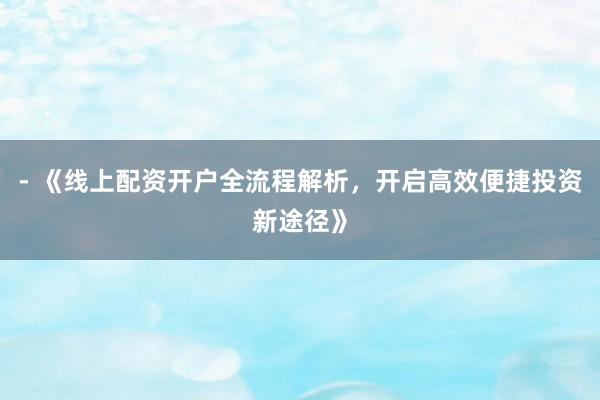 - 《线上配资开户全流程解析，开启高效便捷投资新途径》