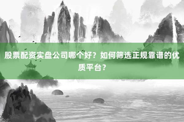 股票配资实盘公司哪个好？如何筛选正规靠谱的优质平台？