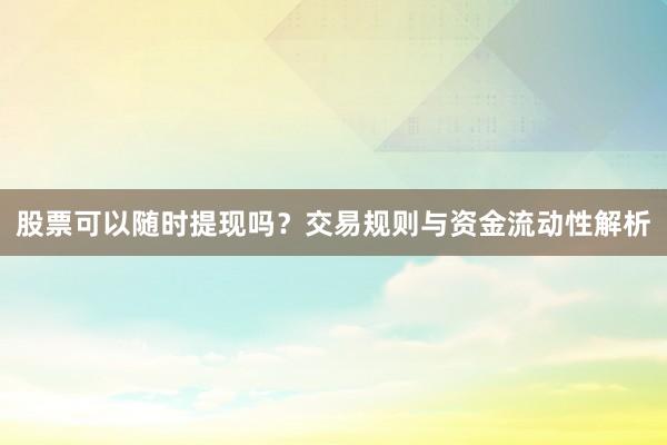 股票可以随时提现吗？交易规则与资金流动性解析