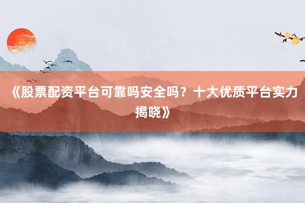 《股票配资平台可靠吗安全吗？十大优质平台实力揭晓》