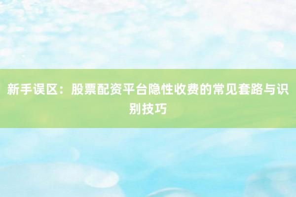 新手误区：股票配资平台隐性收费的常见套路与识别技巧