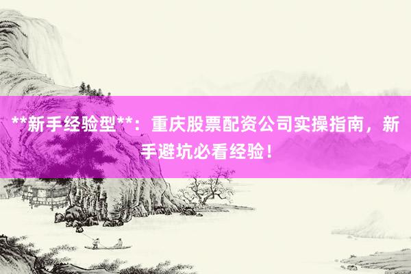**新手经验型**：重庆股票配资公司实操指南，新手避坑必看经验！