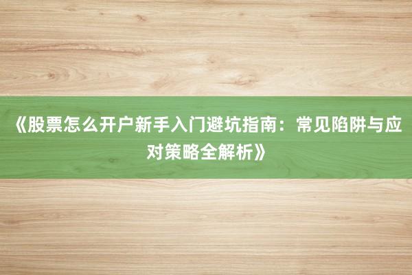 《股票怎么开户新手入门避坑指南：常见陷阱与应对策略全解析》