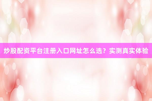 炒股配资平台注册入口网址怎么选？实测真实体验