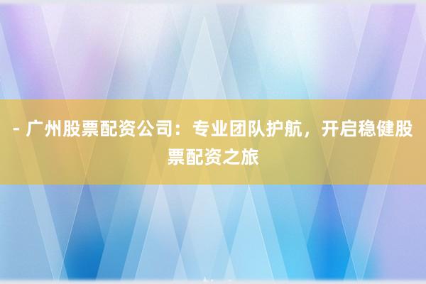 - 广州股票配资公司：专业团队护航，开启稳健股票配资之旅