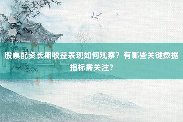 股票配资长期收益表现如何观察？有哪些关键数据指标需关注？