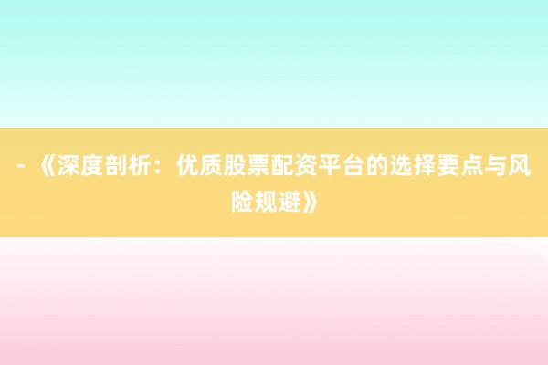 - 《深度剖析：优质股票配资平台的选择要点与风险规避》