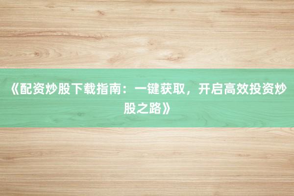 《配资炒股下载指南：一键获取，开启高效投资炒股之路》