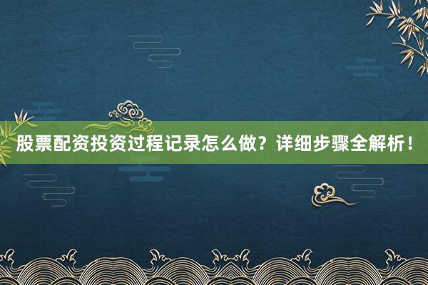 股票配资投资过程记录怎么做？详细步骤全解析！