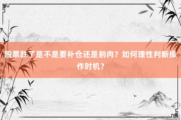 股票跌了是不是要补仓还是割肉？如何理性判断操作时机？