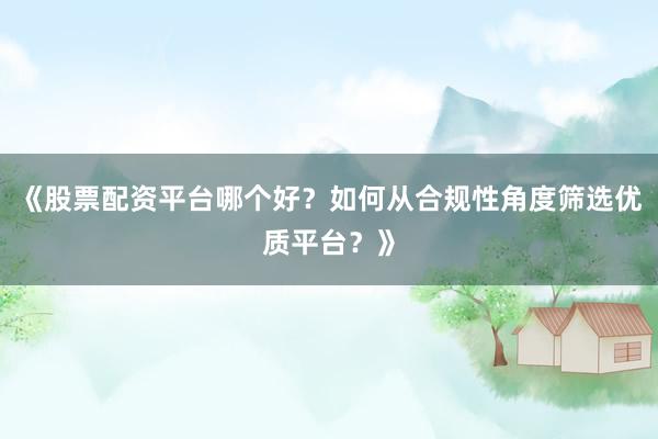 《股票配资平台哪个好？如何从合规性角度筛选优质平台？》