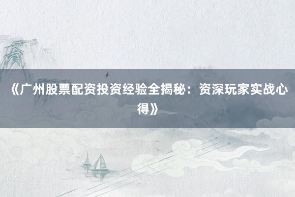 《广州股票配资投资经验全揭秘：资深玩家实战心得》