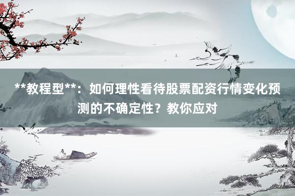 **教程型**：如何理性看待股票配资行情变化预测的不确定性？教你应对