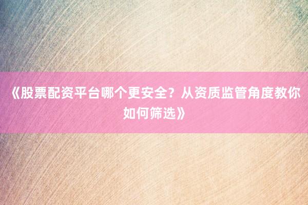 《股票配资平台哪个更安全？从资质监管角度教你如何筛选》