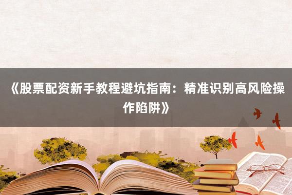 《股票配资新手教程避坑指南：精准识别高风险操作陷阱》