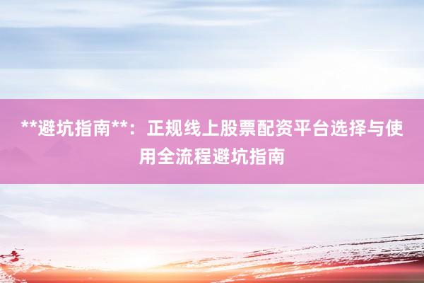 **避坑指南**：正规线上股票配资平台选择与使用全流程避坑指南