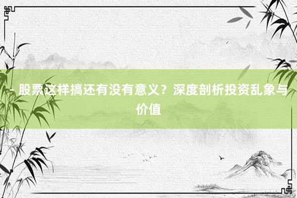- 股票这样搞还有没有意义？深度剖析投资乱象与价值