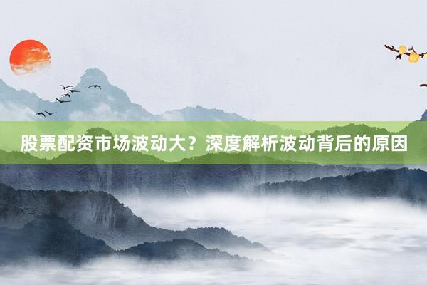 股票配资市场波动大？深度解析波动背后的原因