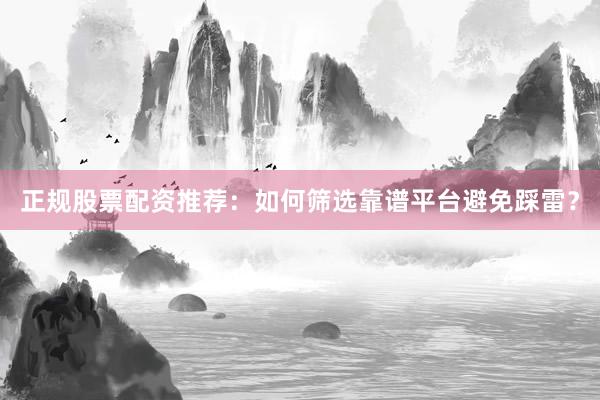 正规股票配资推荐：如何筛选靠谱平台避免踩雷？
