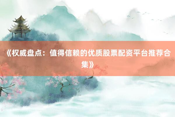 《权威盘点：值得信赖的优质股票配资平台推荐合集》