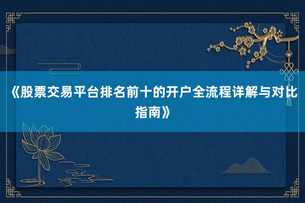 《股票交易平台排名前十的开户全流程详解与对比指南》