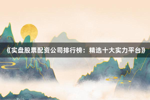 《实盘股票配资公司排行榜：精选十大实力平台》