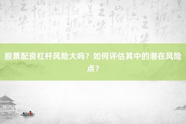 股票配资杠杆风险大吗？如何评估其中的潜在风险点？