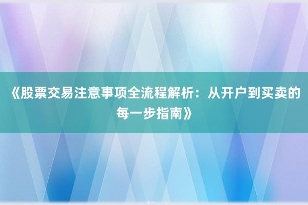 《股票交易注意事项全流程解析：从开户到买卖的每一步指南》