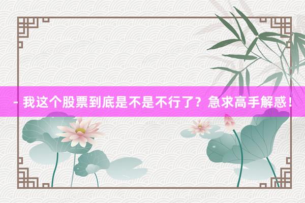 - 我这个股票到底是不是不行了？急求高手解惑！
