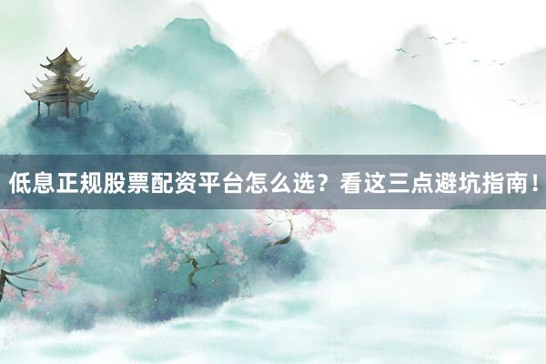 低息正规股票配资平台怎么选？看这三点避坑指南！