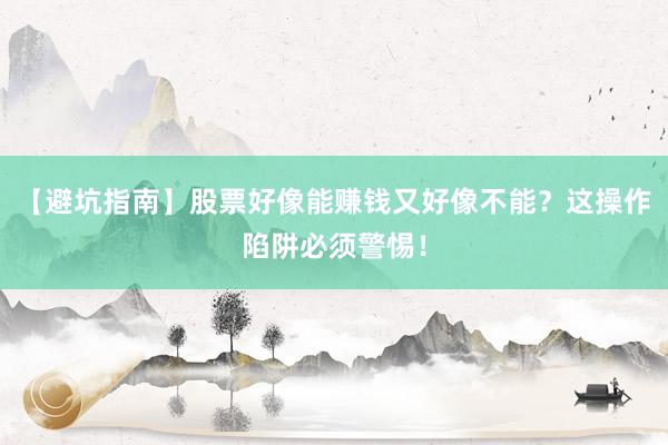 【避坑指南】股票好像能赚钱又好像不能？这操作陷阱必须警惕！
