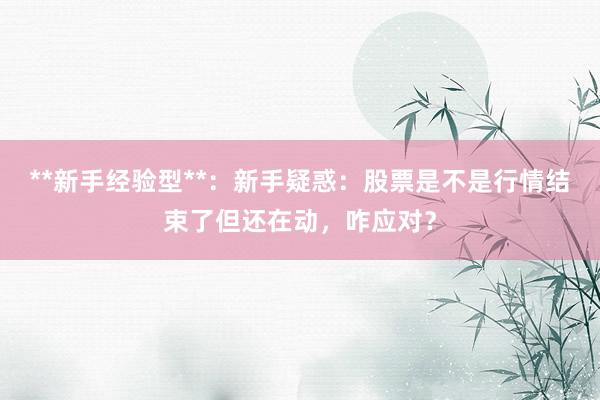 **新手经验型**：新手疑惑：股票是不是行情结束了但还在动，咋应对？